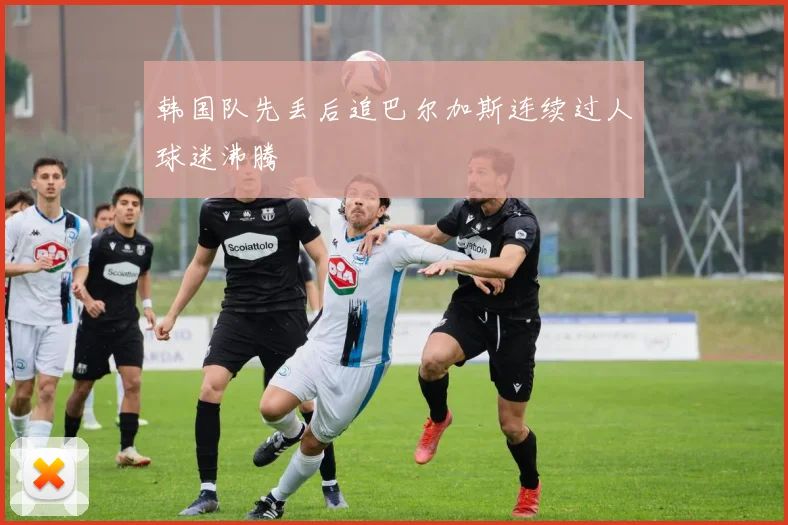 韩国队先丢后追巴尔加斯连续过人球迷沸腾