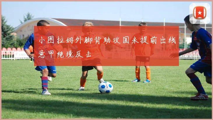 小图拉姆外脚背助攻国米提前出线意甲绝境反击