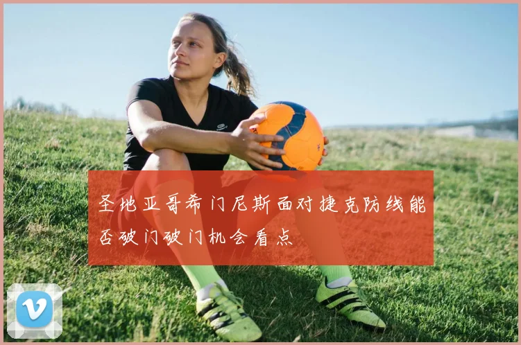 圣地亚哥希门尼斯面对捷克防线能否破门破门机会看点