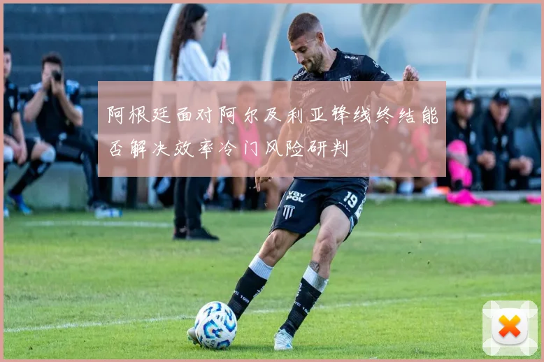 阿根廷面对阿尔及利亚锋线终结能否解决效率冷门风险研判