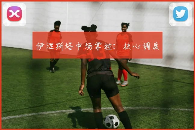 伊涅斯塔中场掌控：核心调度