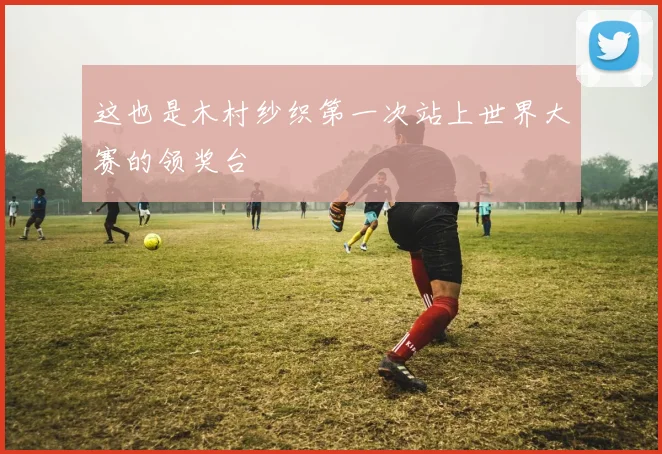 这也是木村纱织第一次站上世界大赛的领奖台