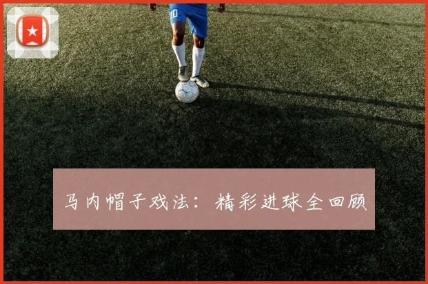 马内帽子戏法：精彩进球全回顾