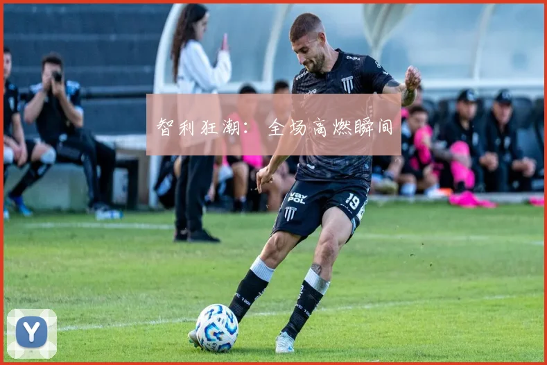 智利狂潮：全场高燃瞬间