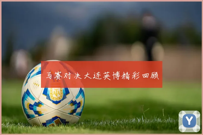 马赛对决大连英博精彩回顾