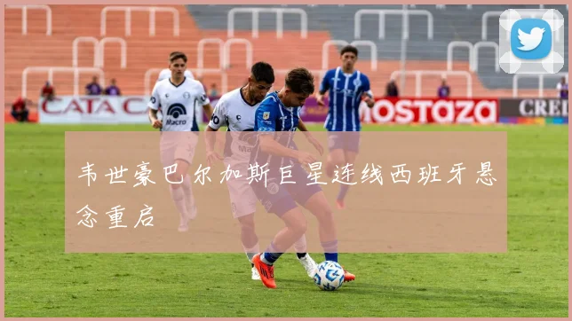 韦世豪巴尔加斯巨星连线西班牙悬念重启
