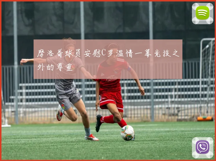 摩洛哥球员安慰C罗温情一幕竞技之外的尊重