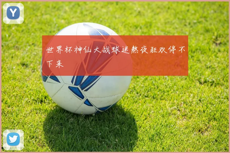 世界杯神仙大战球迷熬夜狂欢停不下来