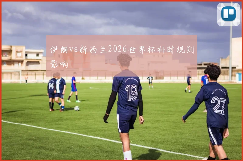 伊朗vs新西兰2026世界杯补时规则影响