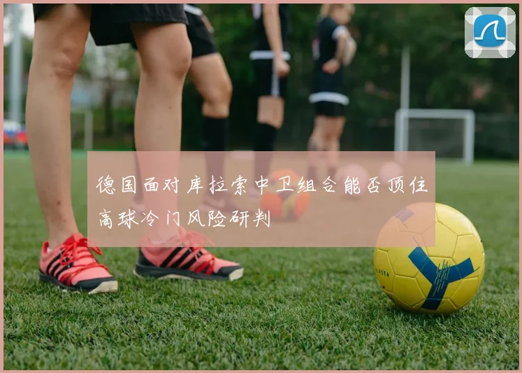 德国面对库拉索中卫组合能否顶住高球冷门风险研判