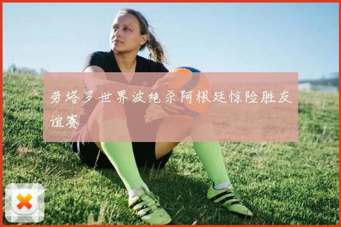 劳塔罗世界波绝杀阿根廷惊险胜友谊赛