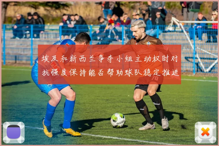 埃及和新西兰争夺小组主动权时对抗强度保持能否帮助球队稳定推进