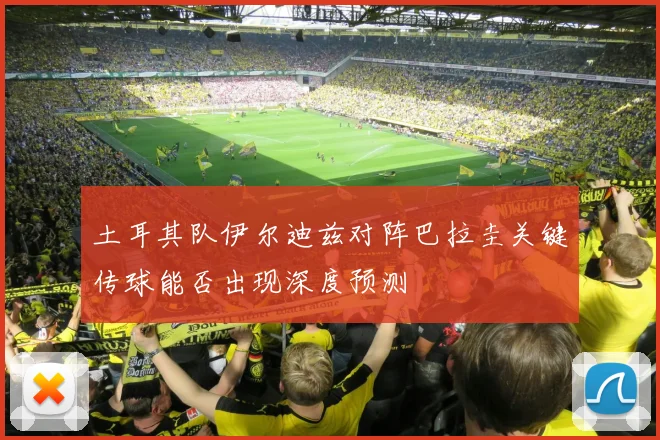 土耳其队伊尔迪兹对阵巴拉圭关键传球能否出现深度预测