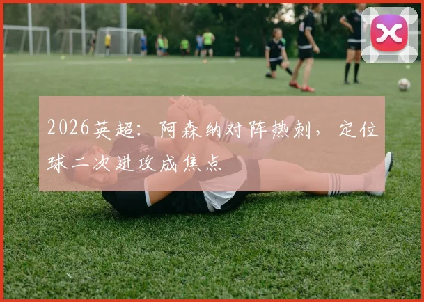 2026英超:阿森纳对阵热刺,定位球二次进攻成焦点