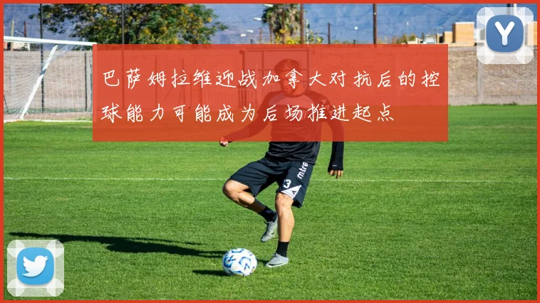 巴萨姆拉维迎战加拿大对抗后的控球能力可能成为后场推进起点