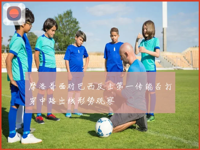 摩洛哥面对巴西反击第一传能否打穿中路出线形势观察