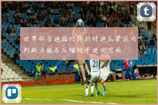 世界杯吕迪格对阵科特迪瓦禁区内判断力能否压缩对手进攻空间