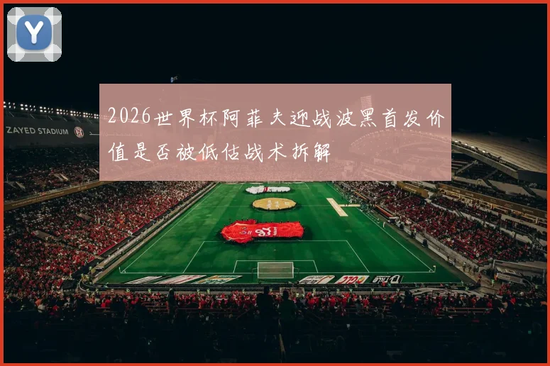 2026世界杯阿菲夫迎战波黑首发价值是否被低估战术拆解