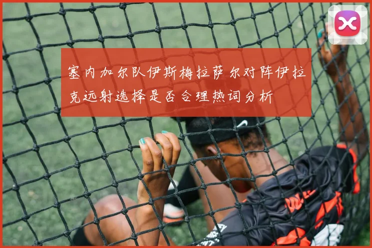 塞内加尔队伊斯梅拉萨尔对阵伊拉克远射选择是否合理热词分析