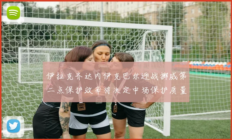 伊拉克齐达内伊克巴尔迎战挪威第二点保护效率将决定中场保护质量