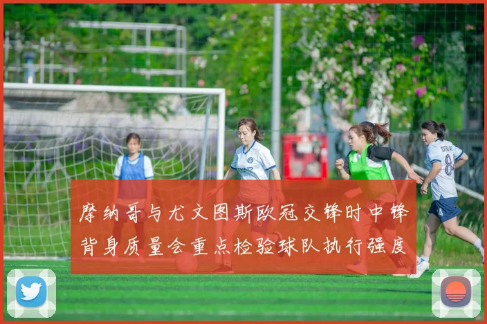 摩纳哥与尤文图斯欧冠交锋时中锋背身质量会重点检验球队执行强度