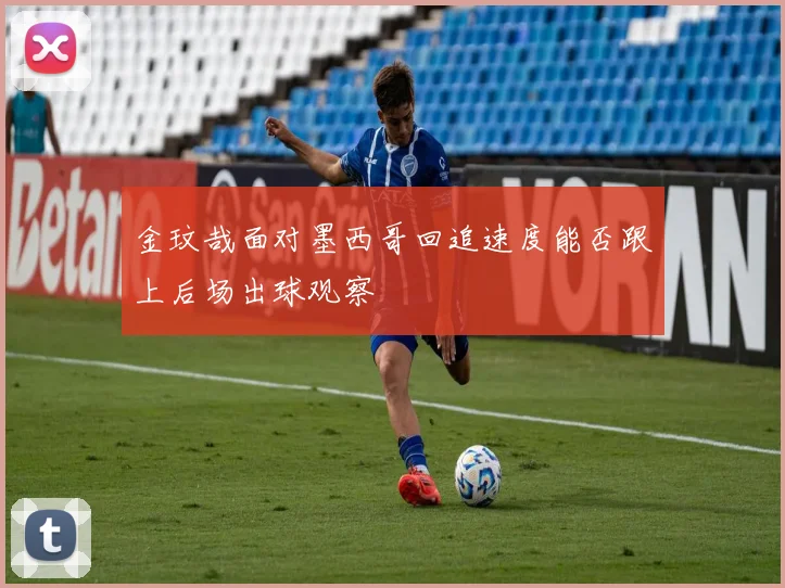 金玟哉面对墨西哥回追速度能否跟上后场出球观察