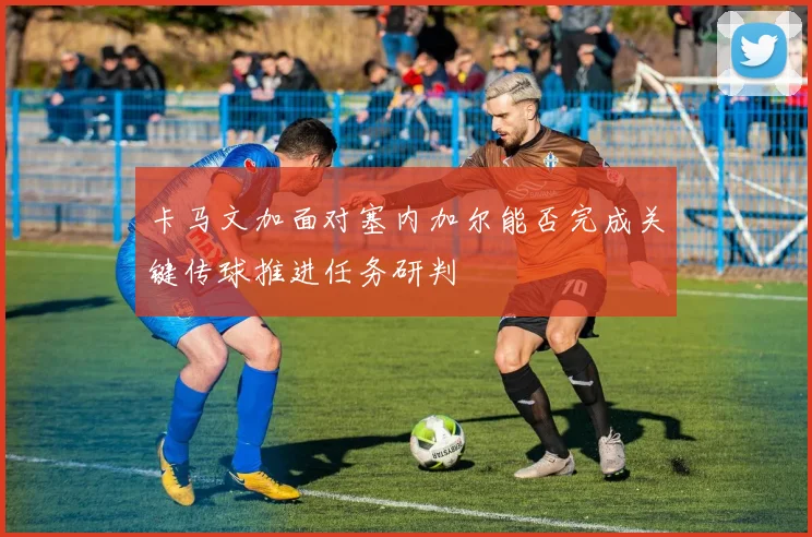 卡马文加面对塞内加尔能否完成关键传球推进任务研判