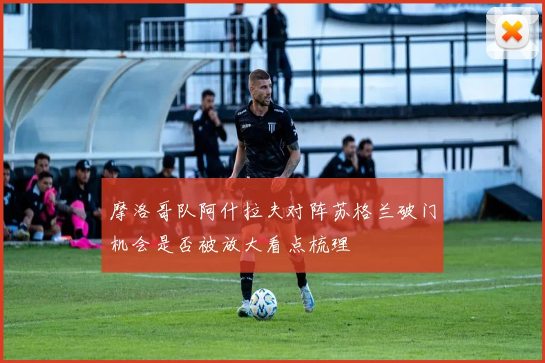 摩洛哥队阿什拉夫对阵苏格兰破门机会是否被放大看点梳理